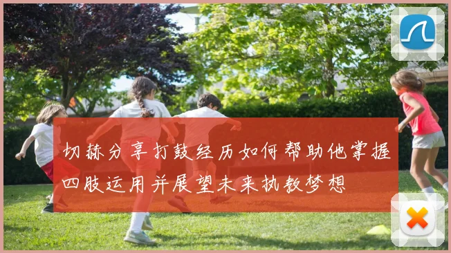 切赫分享打鼓经历如何帮助他掌握四肢运用并展望未来执教梦想