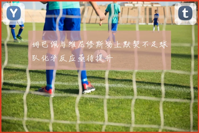 姆巴佩与维尼修斯场上默契不足球队化学反应亟待提升