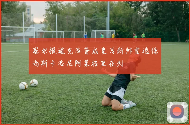 塞尔报道克洛普成皇马新帅首选德尚斯卡洛尼阿莱格里在列