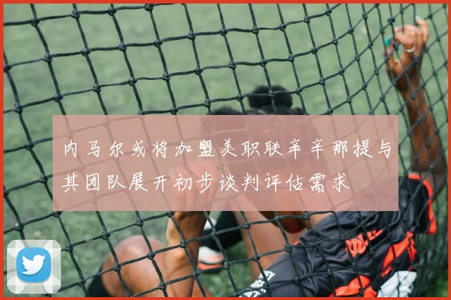 内马尔或将加盟美职联辛辛那提与其团队展开初步谈判评估需求