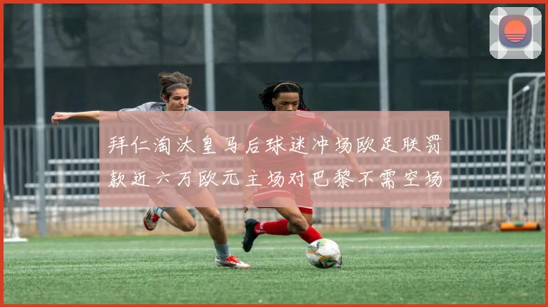 拜仁淘汰皇马后球迷冲场欧足联罚款近六万欧元主场对巴黎不需空场