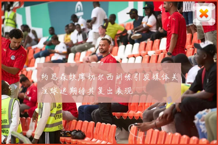 约恩森缺席切尔西训练引发媒体关注球迷期待其复出表现