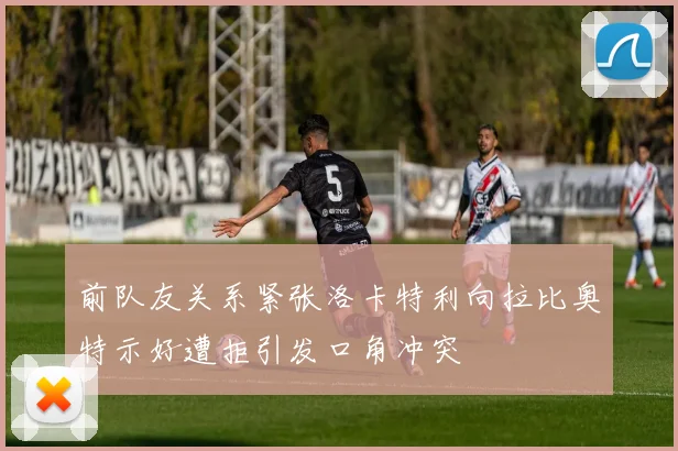 前队友关系紧张洛卡特利向拉比奥特示好遭拒引发口角冲突