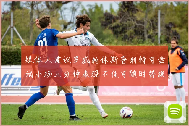 媒体人建议罗威轮休斯普利特可尝试小杨三分钟表现不佳可随时替换