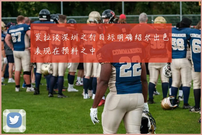 莫拉谈深圳之行目标明确绍尔出色表现在预料之中