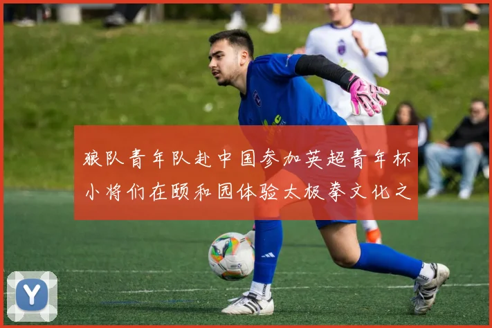 狼队青年队赴中国参加英超青年杯小将们在颐和园体验太极拳文化之旅