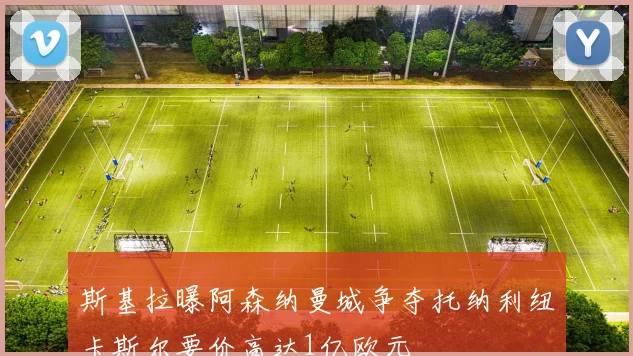 斯基拉曝阿森纳曼城争夺托纳利纽卡斯尔要价高达1亿欧元