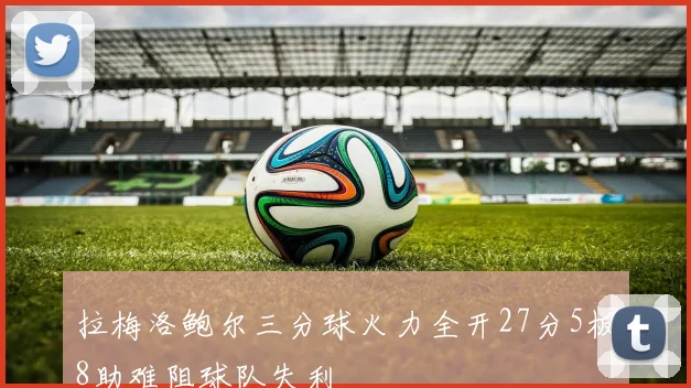 拉梅洛鲍尔三分球火力全开27分5板8助难阻球队失利