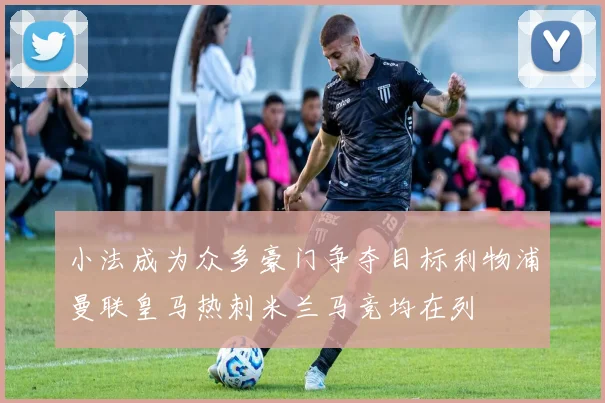 小法成为众多豪门争夺目标利物浦曼联皇马热刺米兰马竞均在列