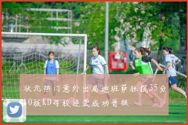 状元热门意外出局迪班萨独揽35分10板KD母校逆袭成功晋级