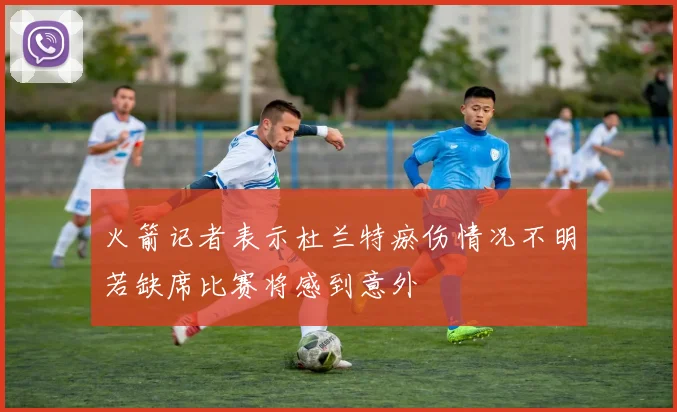 火箭记者表示杜兰特瘀伤情况不明若缺席比赛将感到意外